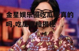 金星娱乐圈吃瓜是真的吗,吃瓜真相揭秘
