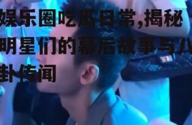 娱乐圈吃瓜日常,揭秘明星们的幕后故事与八卦传闻
