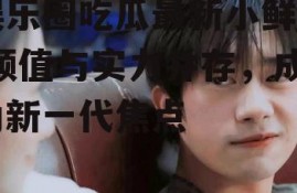 娱乐圈吃瓜最新小鲜肉,颜值与实力并存，成为新一代焦点