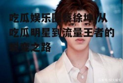 吃瓜娱乐圈蔡徐坤,从吃瓜明星到流量王者的蜕变之路