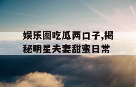 娱乐圈吃瓜两口子,揭秘明星夫妻甜蜜日常