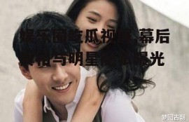 娱乐圈吃瓜视屏,幕后真相与明星隐私曝光