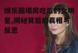 娱乐圈塌房吃瓜的女明星,揭秘背后的真相与反思