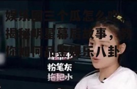 娱乐圈三个瓜怎么吃,揭秘明星幕后故事，教你如何品鉴娱乐八卦