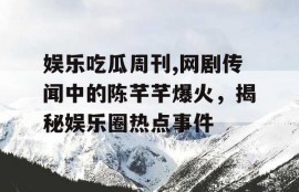 娱乐吃瓜周刊,网剧传闻中的陈芊芊爆火，揭秘娱乐圈热点事件