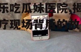 娱乐吃瓜妹医院,揭秘医疗现场背后的故事