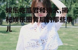 娱乐吃瓜君和姨太,揭秘娱乐圈背后的那些事儿