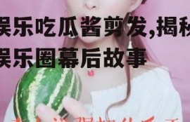 娱乐吃瓜酱剪发,揭秘娱乐圈幕后故事