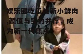 娱乐圈吃瓜最新小鲜肉,颜值与实力并存，成为新一代焦点