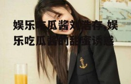 娱乐吃瓜酱刘浩存,娱乐吃瓜酱的甜蜜诱惑