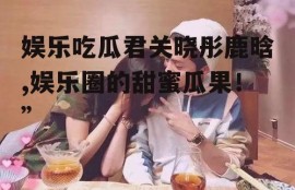 娱乐吃瓜君关晓彤鹿晗,娱乐圈的甜蜜瓜果！”