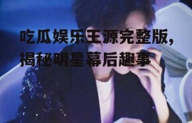 吃瓜娱乐王源完整版,揭秘明星幕后趣事
