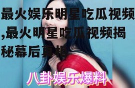 最火娱乐明星吃瓜视频,最火明星吃瓜视频揭秘幕后真相