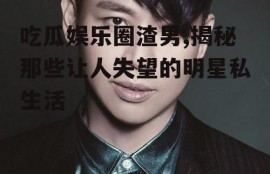 吃瓜娱乐圈渣男,揭秘那些让人失望的明星私生活