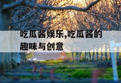 吃瓜酱娱乐,吃瓜酱的趣味与创意