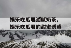 娱乐吃瓜君油腻奶茶,娱乐吃瓜君的甜蜜诱惑
