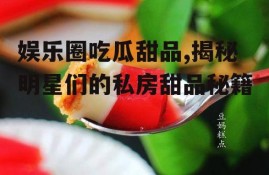 娱乐圈吃瓜甜品,揭秘明星们的私房甜品秘籍