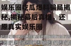 娱乐圈吃瓜爆料骗局揭秘,揭秘幕后真相，还原真实娱乐圈