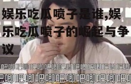 娱乐吃瓜喷子是谁,娱乐吃瓜喷子的崛起与争议
