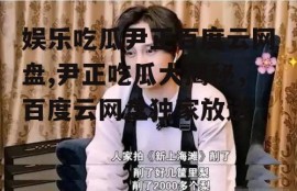 娱乐吃瓜尹正百度云网盘,尹正吃瓜大揭秘，百度云网盘独家放送