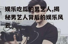 娱乐吃瓜的男艺人,揭秘男艺人背后的娱乐风云