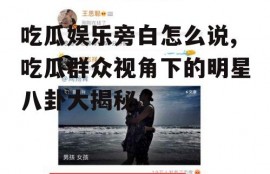 吃瓜娱乐旁白怎么说,吃瓜群众视角下的明星八卦大揭秘