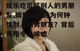 娱乐吃瓜酱别人的男朋友,娱乐吃瓜酱为何钟情别人的男朋友？背后真相令人唏嘘