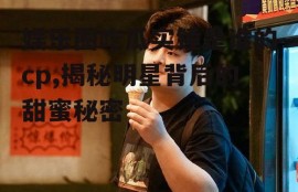 娱乐圈吃瓜实锤是谁的cp,揭秘明星背后的甜蜜秘密