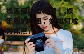 娱乐圈吃瓜鞠婧祎,娱乐圈的瓜田，她如何成为焦点？