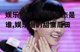 娱乐圈吃瓜谢娜张杰是谁,娱乐圈的甜蜜瓜田