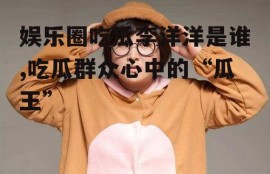 娱乐圈吃瓜李洋洋是谁,吃瓜群众心中的“瓜王”