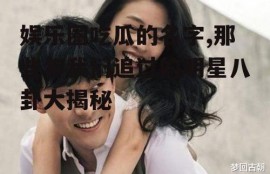 娱乐圈吃瓜的名字,那些年我们追过的明星八卦大揭秘