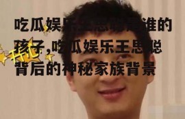 吃瓜娱乐王思聪是谁的孩子,吃瓜娱乐王思聪背后的神秘家族背景