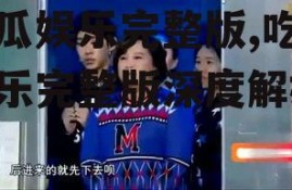 吃瓜娱乐完整版,吃瓜娱乐完整版深度解析