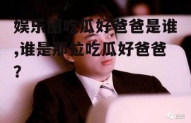 娱乐圈吃瓜好爸爸是谁,谁是那位吃瓜好爸爸？
