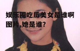 娱乐圈吃瓜美女是谁啊图片,她是谁？