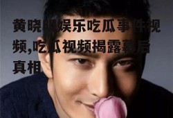 黄晓明娱乐吃瓜事件视频,吃瓜视频揭露幕后真相