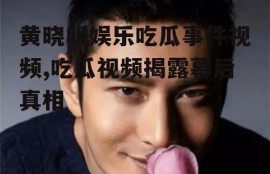 黄晓明娱乐吃瓜事件视频,吃瓜视频揭露幕后真相