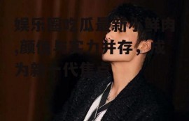 娱乐圈吃瓜最新小鲜肉,颜值与实力并存，成为新一代焦点