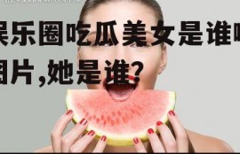 娱乐圈吃瓜美女是谁啊图片,她是谁？