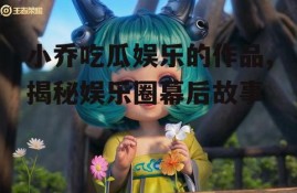 小乔吃瓜娱乐的作品,揭秘娱乐圈幕后故事