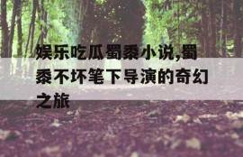 娱乐吃瓜蜀黍小说,蜀黍不坏笔下导演的奇幻之旅