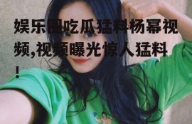 娱乐圈吃瓜猛料杨幂视频,视频曝光惊人猛料！