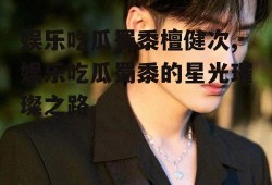 娱乐吃瓜蜀黍檀健次,娱乐吃瓜蜀黍的星光璀璨之路