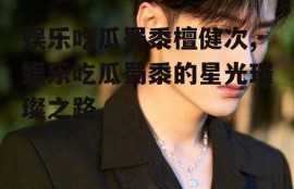 娱乐吃瓜蜀黍檀健次,娱乐吃瓜蜀黍的星光璀璨之路