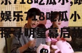 娱乐718吃瓜小,跟随娱乐718吃瓜小生，探寻明星幕后故事
