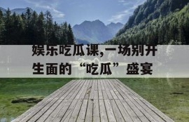 娱乐吃瓜课,一场别开生面的“吃瓜”盛宴