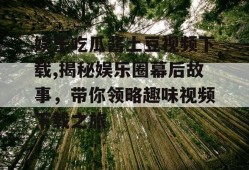 娱乐吃瓜酱土豆视频下载,揭秘娱乐圈幕后故事，带你领略趣味视频下载之旅