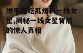 娱乐圈吃瓜爆料一线女星,揭秘一线女星背后的惊人真相