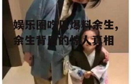 娱乐圈吃瓜爆料余生,余生背后的惊人真相